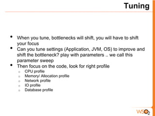 Tuning



•   When you tune, bottlenecks will shift, you will have to shift
    your focus
•   Can you tune settings (Application, JVM, OS) to improve and
    shift the bottleneck? play with parameters .. we call this
    parameter sweep
•   Then focus on the code, look for right profile
    o   CPU profile
    o   Memory/ Allocation profile
    o   Network profile
    o   IO profile
    o   Database profile
 