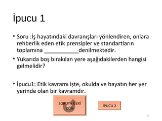 İpucu 1
• Soru :İş hayatındaki davranışları yönlendiren, onlara
rehberlik eden etik prensipler ve standartların
toplamına ___________denilmektedir.
• Yukarıda boş bırakılan yere aşağıdakilerden hangisi
gelmelidir?
• İpucu1: Etik kavramı işte, okulda ve hayatın her yer
yerinde olan bir kavramdır.
12
SORUYA GERİ
DÖN
İPUCU 2
 