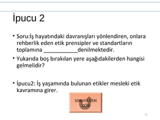 İpucu 2
• Soru:İş hayatındaki davranışları yönlendiren, onlara
rehberlik eden etik prensipler ve standartların
toplamına ___________denilmektedir.
• Yukarıda boş bırakılan yere aşağıdakilerden hangisi
gelmelidir?
• İpucu2: İş yaşamında bulunan etikler mesleki etik
kavramına girer.
13
SORUYA GERİ
DÖN
 