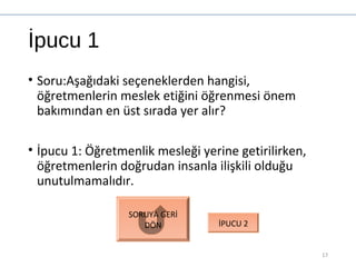 İpucu 1
• Soru:Aşağıdaki seçeneklerden hangisi,
öğretmenlerin meslek etiğini öğrenmesi önem
bakımından en üst sırada yer alır?
• İpucu 1: Öğretmenlik mesleği yerine getirilirken,
öğretmenlerin doğrudan insanla ilişkili olduğu
unutulmamalıdır.
17
SORUYA GERİ
DÖN İPUCU 2
 