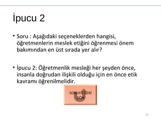 İpucu 2
• Soru : Aşağıdaki seçeneklerden hangisi,
öğretmenlerin meslek etiğini öğrenmesi önem
bakımından en üst sırada yer alır?
• İpucu 2: Öğretmenlik mesleği her şeyden önce,
insanla doğrudan ilişkili olduğu için en önce etik
kavramı öğrenilmelidir.
18
SORUYA GERİ
DÖN
 