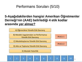 Performans Soruları (5/10)
21
5-Aşağıdakilerden hangisi Amerikan Öğretmenler
Derneği’nin (AAE) belirlediği 4 etik kodlar
arasında yer almaz?
B) Mesleki Uygulamaları ve Performansa
Yönelik Etik Davranış
C) Meslektaşlarına Yönelik Etik Davranış
İPUCU 1
İPUCU 2
D) Aile ve Topluma Yönelik Etik Davranış
A) Öğrencilere Yönelik Etik Davranış
E) Mesleki Yeterlilik
1 2 3 4 5 6 7 9 108
 