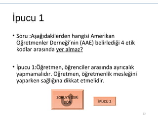 İpucu 1
• Soru :Aşağıdakilerden hangisi Amerikan
Öğretmenler Derneği’nin (AAE) belirlediği 4 etik
kodlar arasında yer almaz?
• İpucu 1:Öğretmen, öğrenciler arasında ayrıcalık
yapmamalıdır. Öğretmen, öğretmenlik mesleğini
yaparken sağlığına dikkat etmelidir.
22
SORUYA GERİ
DÖN İPUCU 2
 