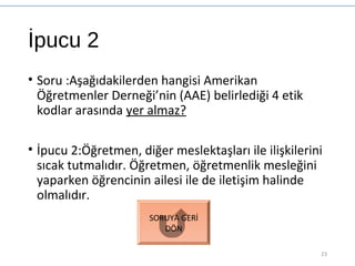 İpucu 2
• Soru :Aşağıdakilerden hangisi Amerikan
Öğretmenler Derneği’nin (AAE) belirlediği 4 etik
kodlar arasında yer almaz?
• İpucu 2:Öğretmen, diğer meslektaşları ile ilişkilerini
sıcak tutmalıdır. Öğretmen, öğretmenlik mesleğini
yaparken öğrencinin ailesi ile de iletişim halinde
olmalıdır.
23
SORUYA GERİ
DÖN
 