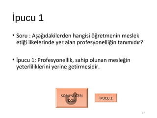 İpucu 1
• Soru : Aşağıdakilerden hangisi öğretmenin meslek
etiği ilkelerinde yer alan profesyonelliğin tanımıdır?
• İpucu 1: Profesyonellik, sahip olunan mesleğin
yeterliliklerini yerine getirmesidir.
27
SORUYA GERİ
DÖN
İPUCU 2
 