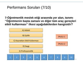 Performans Soruları (7/10)
31
7-Öğretmenlik meslek etiği arasında yer alan, tanımı
‘’Öğretmenin başta zamanı ve diğer tüm araç gereçleri
etkili kullanması’’ ilkesi aşağıdakilerden hangisidir?
B) Eşitlik
C) Kaynakları Etkili Kullanması
İPUCU 1
İPUCU 2
D) Saygı
A) Adalet
E) Profesyonellik
1 2 3 4 5 6 7 9 108
 