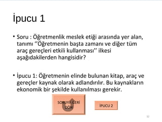 İpucu 1
• Soru : Öğretmenlik meslek etiği arasında yer alan,
tanımı ‘’Öğretmenin başta zamanı ve diğer tüm
araç gereçleri etkili kullanması’’ ilkesi
aşağıdakilerden hangisidir?
• İpucu 1: Öğretmenin elinde bulunan kitap, araç ve
gereçler kaynak olarak adlandırılır. Bu kaynakların
ekonomik bir şekilde kullanılması gerekir.
32
SORUYA GERİ
DÖN İPUCU 2
 