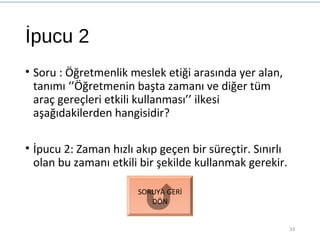 İpucu 2
• Soru : Öğretmenlik meslek etiği arasında yer alan,
tanımı ‘’Öğretmenin başta zamanı ve diğer tüm
araç gereçleri etkili kullanması’’ ilkesi
aşağıdakilerden hangisidir?
• İpucu 2: Zaman hızlı akıp geçen bir süreçtir. Sınırlı
olan bu zamanı etkili bir şekilde kullanmak gerekir.
33
SORUYA GERİ
DÖN
 