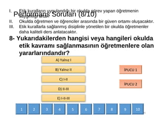 Performans Soruları (8/10)
36
I. Etik kuralların uygulandığı bir okulda görev yapan öğretmenin
saygınlığı artar.
II. Okulda öğretmen ve öğrenciler arasında bir güven ortamı oluşacaktır.
III. Etik kurallarla sağlanmış disiplinle yönetilen bir okulda öğretmenler
daha kaliteli ders anlatacaktır.
8- Yukarıdakilerden hangisi veya hangileri okulda
etik kavramı sağlanmasının öğretmenlere olan
yararlarındandır?
İPUCU 1
İPUCU 2
A) Yalnız I
B) Yalnız II
C) I-II
D) II-III
E) I-II-III
1 2 3 4 5 6 7 9 108
 