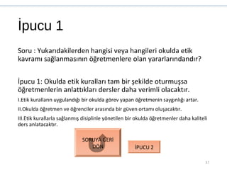 İpucu 1
Soru : Yukarıdakilerden hangisi veya hangileri okulda etik
kavramı sağlanmasının öğretmenlere olan yararlarındandır?
İpucu 1: Okulda etik kuralları tam bir şekilde oturmuşsa
öğretmenlerin anlattıkları dersler daha verimli olacaktır.
I.Etik kuralların uygulandığı bir okulda görev yapan öğretmenin saygınlığı artar.
II.Okulda öğretmen ve öğrenciler arasında bir güven ortamı oluşacaktır.
III.Etik kurallarla sağlanmış disiplinle yönetilen bir okulda öğretmenler daha kaliteli
ders anlatacaktır.
37
SORUYA GERİ
DÖN İPUCU 2
 