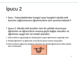 İpucu 2
• Soru : Yukarıdakilerden hangisi veya hangileri okulda etik
kavramı sağlanmasının öğretmenlere olan yararlarındandır?
• İpucu 2: Okulda etik kuralları tam bir şekilde oturmuşsa
öğretmen ve öğrencilerin arasına güçlü bağlar olacaktır ve
öğretmen saygın bir rol model olacaktır.
I. Etik kuralların uygulandığı bir okulda görev yapan öğretmenin saygınlığı artar.
II. Okulda öğretmen ve öğrenciler arasında bir güven ortamı oluşacaktır.
III.Etik kurallarla sağlanmış disiplinle yönetilen bir okulda öğretmenler daha kaliteli
ders anlatacaktır.
38
SORUYA GERİ
DÖN
 