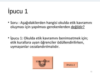 İpucu 1
• Soru : Aşağıdakilerden hangisi okulda etik kavramını
oluşması için yapılması gerekenlerden değildir?
• İpucu 1: Okulda etik kavramını benimsetmek için;
etik kurallara uyan öğrenciler ödüllendirilirken,
uymayanlar cezalandırılmalıdır.
42
SORUYA GERİ
DÖN İPUCU 2
 