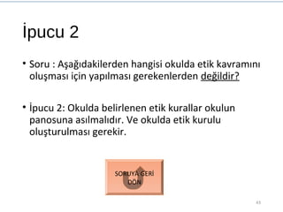 İpucu 2
• Soru : Aşağıdakilerden hangisi okulda etik kavramını
oluşması için yapılması gerekenlerden değildir?
• İpucu 2: Okulda belirlenen etik kurallar okulun
panosuna asılmalıdır. Ve okulda etik kurulu
oluşturulması gerekir.
43
SORUYA GERİ
DÖN
 