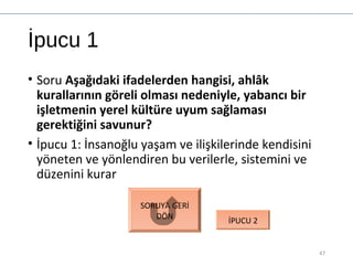 İpucu 1
• Soru Aşağıdaki ifadelerden hangisi, ahlâk
kurallarının göreli olması nedeniyle, yabancı bir
işletmenin yerel kültüre uyum sağlaması
gerektiğini savunur?
• İpucu 1: İnsanoğlu yaşam ve ilişkilerinde kendisini
yöneten ve yönlendiren bu verilerle, sistemini ve
düzenini kurar
47
SORUYA GERİ
DÖN
İPUCU 2
 