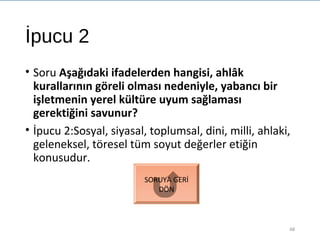 İpucu 2
• Soru Aşağıdaki ifadelerden hangisi, ahlâk
kurallarının göreli olması nedeniyle, yabancı bir
işletmenin yerel kültüre uyum sağlaması
gerektiğini savunur?
• İpucu 2:Sosyal, siyasal, toplumsal, dini, milli, ahlaki,
geleneksel, töresel tüm soyut değerler etiğin
konusudur.
48
SORUYA GERİ
DÖN
 