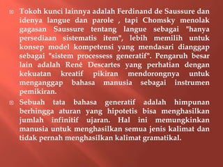  Tokoh kunci lainnya adalah Ferdinand de Saussure dan
idenya langue dan parole , tapi Chomsky menolak
gagasan Saussure tentang langue sebagai "hanya
persediaan sistematis item", lebih memilih untuk
konsep model kompetensi yang mendasari dianggap
sebagai "sistem processess generatif". Pengaruh besar
lain adalah René Descartes yang perhatian dengan
kekuatan kreatif pikiran mendorongnya untuk
menganggap bahasa manusia sebagai instrumen
pemikiran.
 Sebuah tata bahasa generatif adalah himpunan
berhingga aturan yang hipotetis bisa menghasilkan
jumlah infinitif ujaran. Hal ini memungkinkan
manusia untuk menghasilkan semua jenis kalimat dan
tidak pernah menghasilkan kalimat gramatikal.
 