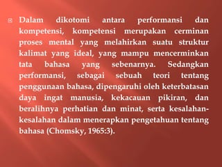  Dalam dikotomi antara performansi dan
kompetensi, kompetensi merupakan cerminan
proses mental yang melahirkan suatu struktur
kalimat yang ideal, yang mampu mencerminkan
tata bahasa yang sebenarnya. Sedangkan
performansi, sebagai sebuah teori tentang
penggunaan bahasa, dipengaruhi oleh keterbatasan
daya ingat manusia, kekacauan pikiran, dan
beralihnya perhatian dan minat, serta kesalahan-
kesalahan dalam menerapkan pengetahuan tentang
bahasa (Chomsky, 1965:3).
 
