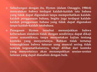  Sehubungan dengan itu, Hymes (dalam Omaggio, 1986:6)
menyatakan bahwa terdapat kaidah-kaidah tata bahasa
yang tidak dapat digunakan tanpa memperhatikan kaidah-
kaidah penggunaan bahasa, begitu juga terdapat kaidah-
kaidah penggunaan bahasa yang tidak dapat digunakan
tanpa kaidah-kaidah tatabahasa.
 Penegasan Hymes tersebut menunjukkan bahwa
keberadaan sintaksis tidak dengan sendirinya dapat dikaji
unsur semantiknya, tanpa menyertakan kajian tentang
konteks yang menyertainya. Bahkan tidak tertutup
kemungkinan bahwa tuturan yang muncul sering tidak
tampak kegramatikalannya, tetapi dilihat dari konteks
yang menyertainya akan menampakkan urutan-urutan
tuturan yang dapat dianalisis dengan baik.
 