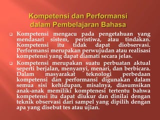  Kompetensi mengacu pada pengetahuan yang
mendasari sistem, peristiwa, atau tindakan.
Kompetensi itu tidak dapat diobservasi.
Performansi merupakan perwujudan atau realisasi
kompetensi yang dapat diamati secara jelas.
 Kompetensi merupakan suatu perbuatan aktual
seperti berjalan, menyanyi, menari, dan berbicara.
Dalam masyarakat teknologi perbedaan
kompetensi dan performansi digunakan dalam
semua sisi kehidupan, misalnya, diasumsikan
anak-anak memiliki komptenesi tertentu bahwa
kompetensi itu dapat diukur dan dinilai dengan
teknik observasi dari sampel yang dipilih dengan
apa yang disebut tes atau ujian.
 