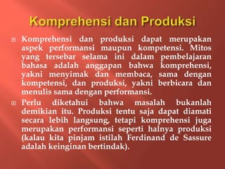  Komprehensi dan produksi dapat merupakan
aspek performansi maupun kompetensi. Mitos
yang tersebar selama ini dalam pembelajaran
bahasa adalah anggapan bahwa komprehensi,
yakni menyimak dan membaca, sama dengan
kompetensi, dan produksi, yakni berbicara dan
menulis sama dengan performansi.
 Perlu diketahui bahwa masalah bukanlah
demikian itu. Produksi tentu saja dapat diamati
secara lebih langsung, tetapi komprehensi juga
merupakan performansi seperti halnya produksi
(kalau kita pinjam istilah Ferdinand de Sassure
adalah keinginan bertindak).
 