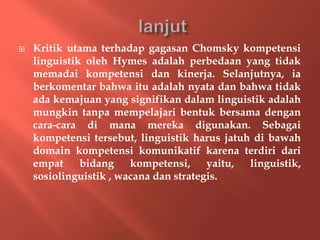  Kritik utama terhadap gagasan Chomsky kompetensi
linguistik oleh Hymes adalah perbedaan yang tidak
memadai kompetensi dan kinerja. Selanjutnya, ia
berkomentar bahwa itu adalah nyata dan bahwa tidak
ada kemajuan yang signifikan dalam linguistik adalah
mungkin tanpa mempelajari bentuk bersama dengan
cara-cara di mana mereka digunakan. Sebagai
kompetensi tersebut, linguistik harus jatuh di bawah
domain kompetensi komunikatif karena terdiri dari
empat bidang kompetensi, yaitu, linguistik,
sosiolinguistik , wacana dan strategis.
 