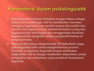  Psikolinguistik terutama berkaitan dengan bahasa sebagai
phonomenon psikologis. Hal ini memberikan wawasan
mengenai bagaimana kita merakit ucapan kita sendiri dan
menulis dan bagaimana kita memahami bahwa orang lain;
bagaimana kita menyimpan dan menggunakan kosakata;
bagaimana kita mengelola untuk memperoleh bahasa di
tempat pertama.
 Menurut ahli bahasa eksperimental NS Sutherland, tugas
psikolinguistik tidak untuk mengkonfirmasi account
Chomsky kompetensi linguistik dengan melakukan
eksperimen. Hal ini dengan melakukan eksperimen, untuk
mengetahui apa mekanisme yang mendasari kompetensi
linguistik.
 