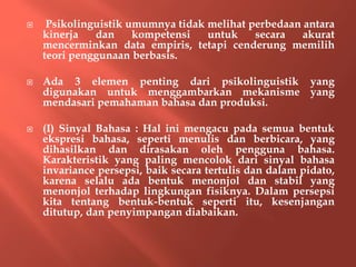  Psikolinguistik umumnya tidak melihat perbedaan antara
kinerja dan kompetensi untuk secara akurat
mencerminkan data empiris, tetapi cenderung memilih
teori penggunaan berbasis.
 Ada 3 elemen penting dari psikolinguistik yang
digunakan untuk menggambarkan mekanisme yang
mendasari pemahaman bahasa dan produksi.
 (I) Sinyal Bahasa : Hal ini mengacu pada semua bentuk
ekspresi bahasa, seperti menulis dan berbicara, yang
dihasilkan dan dirasakan oleh pengguna bahasa.
Karakteristik yang paling mencolok dari sinyal bahasa
invariance persepsi, baik secara tertulis dan dalam pidato,
karena selalu ada bentuk menonjol dan stabil yang
menonjol terhadap lingkungan fisiknya. Dalam persepsi
kita tentang bentuk-bentuk seperti itu, kesenjangan
ditutup, dan penyimpangan diabaikan.
 