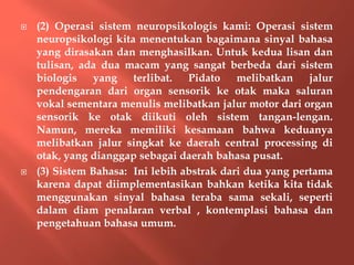  (2) Operasi sistem neuropsikologis kami: Operasi sistem
neuropsikologi kita menentukan bagaimana sinyal bahasa
yang dirasakan dan menghasilkan. Untuk kedua lisan dan
tulisan, ada dua macam yang sangat berbeda dari sistem
biologis yang terlibat. Pidato melibatkan jalur
pendengaran dari organ sensorik ke otak maka saluran
vokal sementara menulis melibatkan jalur motor dari organ
sensorik ke otak diikuti oleh sistem tangan-lengan.
Namun, mereka memiliki kesamaan bahwa keduanya
melibatkan jalur singkat ke daerah central processing di
otak, yang dianggap sebagai daerah bahasa pusat.
 (3) Sistem Bahasa: Ini lebih abstrak dari dua yang pertama
karena dapat diimplementasikan bahkan ketika kita tidak
menggunakan sinyal bahasa teraba sama sekali, seperti
dalam diam penalaran verbal , kontemplasi bahasa dan
pengetahuan bahasa umum.
 