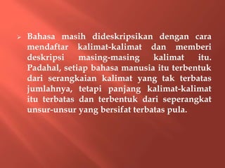  Bahasa masih dideskripsikan dengan cara
mendaftar kalimat-kalimat dan memberi
deskripsi masing-masing kalimat itu.
Padahal, setiap bahasa manusia itu terbentuk
dari serangkaian kalimat yang tak terbatas
jumlahnya, tetapi panjang kalimat-kalimat
itu terbatas dan terbentuk dari seperangkat
unsur-unsur yang bersifat terbatas pula.
 