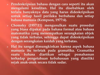  Pendeskripsian bahasa dengan cara seperti itu akan
mengalami kesulitan. Hal itu disebabkan oleh
terlalu banyaknya data yang harus dideskripsikan
untuk setiap hasil perilaku berbahasa dan setiap
bahasa manusia (Kempson, 1977:4).
 Chomsky (1957:11) mengusulkan suatu prosedur
yang biasa dipakai pada bahasa formal atau bahasa
matematika yang menempatkan serangkaian objek
yang tidak terbatas, sehingga dapat dideskripsikan
dengan serangkaian kaidah yang terbatas.
 Hal itu sangat dimungkinkan karena aspek bahasa
manusia itu terletak pada gramatika. Gramatika
suatu bahasa diartikan sebagai pemahaman
terhadap pengetahuan kebahasaan yang dimiliki
sejak anak-anak secara tidak sadar.
 