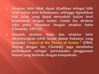  Struktur lahir tidak dapat dijadikan sebagai titik
tolak kajian teori kebahasaan, sehingga diperlukan
titik tolak yang dapat mewadahi kajian teori
kebahasaan dengan tuntas. Untuk itu, struktur
lahir perlu dikaitkan dengan struktur batin
(Chomsky, 1957:15).
 Masalah struktur batin dan struktur lahir
dikembangkan lebih lanjut dalam bukunya yang
berjudul “Aspect of the Theory of Syntax “ (1965).
Seiring dengan itu, Chomsky juga membahas
performansi sebagai perwujudan penggunaan
bahasa yang berbeda dengan kompetensi.
 