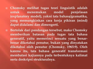  Chomsky melihat tugas teori linguistik adalah
untuk menemukan model penjelasan
(explanatory model), yakni tata bahasa/gramatika,
yang memungkinkan cara kerja pikiran (mind)
dapat didalami dan dimengerti.
 Bertolak dari pandangan tersebut, maka Chomsky
memberikan batasan pada tugas tata bahasa
generatif, yaitu memerinci sesuatu yang benar-
benar diketahui penutur, bukan yang dinyatakan
diketahui oleh penutur (Chomsky, 1965:9). Oleh
karena itu, tata bahasa generatif transformasi
membatasi kajiannya pada terbentuknya kalimat
serta deskripsi strukturalnya.
 