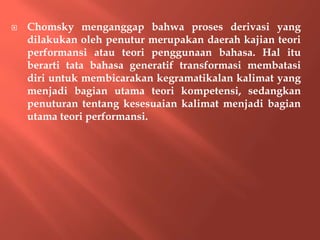  Chomsky menganggap bahwa proses derivasi yang
dilakukan oleh penutur merupakan daerah kajian teori
performansi atau teori penggunaan bahasa. Hal itu
berarti tata bahasa generatif transformasi membatasi
diri untuk membicarakan kegramatikalan kalimat yang
menjadi bagian utama teori kompetensi, sedangkan
penuturan tentang kesesuaian kalimat menjadi bagian
utama teori performansi.
 