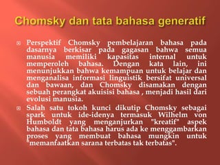  Perspektif Chomsky pembelajaran bahasa pada
dasarnya berkisar pada gagasan bahwa semua
manusia memiliki kapasitas internal untuk
memperoleh bahasa. Dengan kata lain, ini
menunjukkan bahwa kemampuan untuk belajar dan
menganalisa informasi linguistik bersifat universal
dan bawaan, dan Chomsky disamakan dengan
sebuah perangkat akuisisi bahasa , menjadi hasil dari
evolusi manusia.
 Salah satu tokoh kunci dikutip Chomsky sebagai
spark untuk ide-idenya termasuk Wilhelm von
Humboldt yang menganjurkan "kreatif" aspek
bahasa dan tata bahasa harus ada ke menggambarkan
proses yang membuat bahasa mungkin untuk
"memanfaatkan sarana terbatas tak terbatas".
 