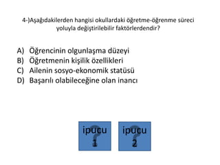 4-)Aşağıdakilerden hangisi okullardaki öğretme-öğrenme süreci
yoluyla değiştirilebilir faktörlerdendir?
A) Öğrencinin olgunlaşma düzeyi
B) Öğretmenin kişilik özellikleri
C) Ailenin sosyo-ekonomik statüsü
D) Başarılı olabileceğine olan inancı
ipucu
2
ipucu
1
 
