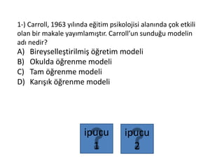 1-) Carroll, 1963 yılında eğitim psikolojisi alanında çok etkili
olan bir makale yayımlamıştır. Carroll’un sunduğu modelin
adı nedir?
A) Bireyselleştirilmiş öğretim modeli
B) Okulda öğrenme modeli
C) Tam öğrenme modeli
D) Karışık öğrenme modeli
ipucu
2
ipucu
1
 