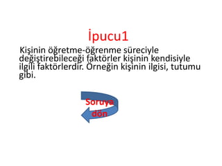 İpucu1
Kişinin öğretme-öğrenme süreciyle
değiştirebileceği faktörler kişinin kendisiyle
ilgili faktörlerdir. Örneğin kişinin ilgisi, tutumu
gibi.
Soruya
dön
 