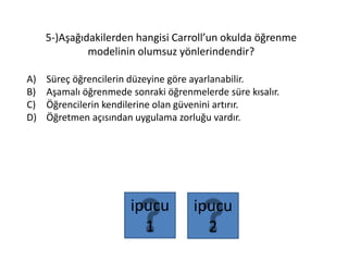 5-)Aşağıdakilerden hangisi Carroll’un okulda öğrenme
modelinin olumsuz yönlerindendir?
A) Süreç öğrencilerin düzeyine göre ayarlanabilir.
B) Aşamalı öğrenmede sonraki öğrenmelerde süre kısalır.
C) Öğrencilerin kendilerine olan güvenini artırır.
D) Öğretmen açısından uygulama zorluğu vardır.
ipucu
2
ipucu
1
 