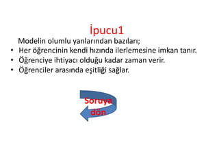 İpucu1
Modelin olumlu yanlarından bazıları;
• Her öğrencinin kendi hızında ilerlemesine imkan tanır.
• Öğrenciye ihtiyacı olduğu kadar zaman verir.
• Öğrenciler arasında eşitliği sağlar.
Soruya
dön
 