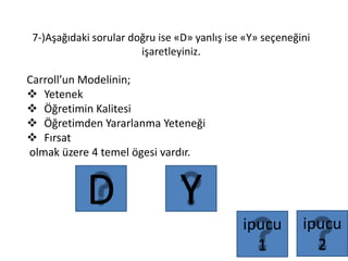 7-)Aşağıdaki sorular doğru ise «D» yanlış ise «Y» seçeneğini
işaretleyiniz.
Carroll’un Modelinin;
 Yetenek
 Öğretimin Kalitesi
 Öğretimden Yararlanma Yeteneği
 Fırsat
olmak üzere 4 temel ögesi vardır.
YD
ipucu
1
ipucu
2
 