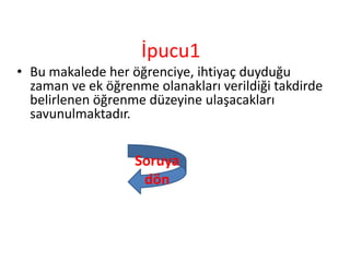 İpucu1
• Bu makalede her öğrenciye, ihtiyaç duyduğu
zaman ve ek öğrenme olanakları verildiği takdirde
belirlenen öğrenme düzeyine ulaşacakları
savunulmaktadır.
Soruya
dön
 