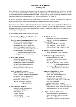 PERFORMANS	
 YÖNETİMİ	
 
Necil	
 Beykont	
 
	
 
Şirket	
 hedeflerine	
 ulaşabilmemiz,	
 çalışanlarımızın	
 performanslarına	
 bağlı.	
 Çalışanlarımız,	
 becerilerini	
 işlerinde	
 
ne	
 kadar	
 kullanabiliyor?	
 Hedefe	
 yönelik	
 hangi	
 düzeyde	
 başarı	
 sağlıyor?	
 Yöneticiler	
 bilmek	
 zorunda	
 oldukları	
 
bu	
 soruların	
 cevaplarını	
 “Performans	
 Değerlendirme”	
 çalışmaları	
 ile	
 bir	
 ölçüde	
 alabilse	
 de	
 	
 performansların	
 en	
 
üst	
 düzeye	
 çıkarılması	
 için	
 daha	
 fazlasına,	
 yani	
 “Performans	
 Yönetimi”ne	
 ihtiyaç	
 var.	
 	
 
	
 
Bu	
  eğitim,	
  çalışanların	
  performanslarını	
  yönetebilmenin,	
  arttırmanın,	
  hedeflere	
  yönlendirmenin	
  ve	
  başarılı	
 
sonuçlara	
 ulaştırmanın	
 	
 ipuçlarını	
 ve	
 prensiplerini	
 pratik	
 yöntemler	
 ile	
 vermeyi	
 amaçlıyor.	
 	
 	
 
	
 
Eğitim	
 esnasında	
 verilecek	
 kısa	
 ‘kendini	
 değerlendirme	
 testleri’nde	
 elde	
 edilecek	
 skorlar	
 ile	
 her	
 katılımcı	
 için	
 
ayrı	
 ayrı	
 ‘kendini	
 geliştirme’	
 özel	
 	
 tavsiyeleri	
 ve	
 önerileri	
 sunuluyor.	
 İki	
 gün	
 sürecek	
 eğitim	
 boyunca	
 üzerinde	
 
durulacak	
 prensiplerin	
 her	
 biri,	
 video	
 vaka	
 çalışmaları	
 ve	
 gerçek	
 olaylara	
 dair	
 çözüm	
 örnekleri	
 ile	
 katılımcıların	
 
zihinlerinde	
 somutlaştırılıyor.	
 	
 
	
 
Bu	
 eğitimde	
 yer	
 alan	
 alt	
 başlıklardan	
 bazıları	
 şunlar:	
 	
 
	
 
• Örgütsel	
 Vizyon,	
 Misyon,	
 Hedef	
 belirlemeleri
	
  	
 
• Örgütsel	
 Kilit	
 Performans	
 Göstergeleri	
 	
 (KPG)	
 
	
  (KPI-­‐Key	
 Performance	
 Indicators)	
 	
  	
 
	
  Anlamı,	
 Önemi,	
 Kullanım	
 yerleri,	
 
	
  Motivasyon-­‐performans	
 ile	
 ilişkileri,	
 
	
  Belirlenmesi,	
 Uygulanması,	
 İzlenmesi	
 
	
  Analiz	
 edilmesi,	
 Raporlanması,	
 Yönetilmesi,	
 	
 
	
  KPG	
 belirlenirken	
 yapılan	
 hatalar	
 ve	
 	
 	
 
	
  	
  bunlardan	
 kaçınma	
 yöntemleri,	
 
	
  Örnek	
 uygulama	
 ve	
 vaka	
 çalışması	
 	
  	
 
	
 
• Kritik	
 Başarı	
 Faktörleri	
 	
 
	
  (CSI-­‐Critical	
 Success	
 Indicators)	
 	
 	
  	
 
	
  Nelerdir,	
 Nasıl	
 Belirlenir,	
 Nasıl	
 Ölçülür,	
 	
 
	
  Benchmark	
 olarak	
 ne	
 kullanılmalıdır,	
 	
 
	
  Gerçekçi	
 hedef	
 belirleme	
 yöntemi	
 
	
  Olası	
 hilelerden	
 korunma	
 	
 
	
  Örnek	
 uygulama	
 ve	
 vaka	
 çalışması	
 	
 
	
 
• Etkin	
 Geribildirim	
 Yöntemleri	
 	
 
	
  (EFM-­‐Effective	
 Feedback	
 Methods)	
 
	
 	
 	
 	
 	
 	
 	
 	
 	
 	
 	
 -­‐	
 “Pozitif	
 -­‐	
 Negatif	
 -­‐	
 Beklenen	
 -­‐	
 Beklenmeyen	
 
	
  Geribildirim	
 Matrisi”	
 ve	
 Kullanımı	
 
	
  Örnek	
 uygulama	
 ve	
 vaka	
 çalışması	
 
	
 	
 	
 	
 	
 	
 	
 	
 	
 	
 	
 -­‐	
 “360-­‐Derece	
 Geribildirim”	
 	
 
	
  Tasarımı,	
 Uygulanışı,	
 Yönetimi,	
 	
 
	
  	
 	
 	
 	
 	
 	
 	
 	
 	
 	
 	
 	
 	
 	
 	
 	
 	
 	
 	
 	
 	
 	
 	
 	
 	
 Değerlendirilmesi	
 
	
 
• Ünlü	
 “Balanced	
 Scorecard”	
 
	
  Uygulanışı	
 ve	
 Dört	
 Perspektiften	
 
	
  “Hedefler”	
 ve	
 “Ölçütler”:	
 
	
 	
 	
 	
 	
 	
 	
 	
 	
 	
 	
 	
 -­‐	
 Müşteri	
 Gözü	
 ile,	
 	
 
	
 	
 	
 	
 	
 	
 	
 	
 	
 	
 	
 	
 -­‐	
 İç	
 İşleyiş	
 Açısından,	
 	
 
	
 	
 	
 	
 	
 	
 	
 	
 	
 	
 	
 	
 -­‐	
 Finansal	
 Açıdan,	
 
	
 	
 	
 	
 	
 	
 	
 	
 	
 	
 	
 	
 -­‐	
 İnovasyon,	
 Gelişim	
 Açısından	
 	
 
	
 
• Hedeflerle	
 Yönetim	
 	
 
	
  Örgüt-­‐şirket	
 amaçlarının	
 “Çalışanların	
 	
 
	
  Hedefleri”	
 formatında	
 kurgulanması	
 	
 
• Takım	
 Brifingleri	
 	
 
	
  Özellikleri	
 ve	
 Faydaları	
 	
 nelerdir,	
 	
 
	
  Nasıl	
 Uygulanır	
 ?	
 	
 (Süreç,	
 Kurallar,	
 	
 
	
 	
 	
 	
 	
 	
 	
 	
 	
 	
 	
 	
 	
 	
 Hedefler,	
 Sunum,	
 Bilgi	
 	
 Paylaşımı,	
 Takip)	
 
	
 
• Çalışana	
 Yakın	
 Durarak	
 Yönetim	
 	
 
	
  Nedir?	
 Neler	
 sağlar?	
 Nasıl	
 Uygulanır?	
 
	
 
• Performans	
 Değerlendirmeleri	
 (PD)	
 
	
  Gerçekçi	
 Sonuçlar	
 Elde	
 Etmek	
 
PD’ni	
 Doğru	
 Yapmak	
 neden	
 gerekli?	
 
PD’nin	
 Amaçları	
 
Etkin	
 PD’in	
 Öncesinde,	
 Süreci	
 Boyunca	
 	
 
	
 	
 	
 	
 	
 	
 	
 	
 	
 	
 	
 	
 	
 	
 	
 	
 	
 	
 	
 	
 	
 	
 	
 ve	
 Sonrasında	
 yapılacaklar	
 	
 
	
  Performans	
 Değerlendirmelerinden	
  	
 	
 
	
 	
 	
 	
 	
 	
 	
 	
 	
 	
 	
 	
 	
 	
 	
 	
 	
 	
 	
 	
 	
 	
 	
 	
 	
 	
 	
 	
 	
 	
 	
 	
 Gerçekçi	
 Sonuçlar	
 Elde	
 Etmek	
 
	
 
• Başarılı	
 Yetkilendirme’nin	
 İpuçları	
 	
 
	
  (Successful	
 Delegation)	
 
	
  Neden	
 yetki	
 vermekten	
 kaçınırız?	
 
	
  Ne	
 zaman	
 yetki	
 vermeliyiz?	
 
	
  Kimleri	
 Yetkilendirebiliriz	
 (8	
 Adım)	
 
	
 	
 	
 	
 	
 	
 	
 	
  Yetkilendirmede	
 “Doğrular”	
 ve	
 “Yanlışlar”	
 	
 
	
  Nasıl	
 Yetki	
 Vermeliyiz?	
 
	
  Başlıca	
 “Yetkilendirme	
 Hataları”	
 
	
 	
 	
 	
 	
 	
 	
 	
 	
 	
 	
 TEST:	
 Yetkilendirmede	
 ne	
 kadar	
 Başarılısınız?	
 	
 	
 	
 
	
 	
 	
 	
 	
 	
 	
 	
 	
 	
 	
 	
 	
 “Mikroyönetim”	
 nedir?,	
 Sakıncaları	
 nelerdir?	
 	
 
	
  Mikroyönetim’den	
 Kaçınma	
 yöntemleri	
 
	
 
• 	
 Düşük	
 Performans	
 ile	
 Başa	
 Çıkma	
 
	
  Düşük	
 Performansın	
 Teşhis	
 edilmesi	
 
	
  Beceri-­‐Performans	
 Arttırma	
 Adımları	
 
	
  Motivasyon	
 Geliştirme	
 
	
  Performans	
 Geliştirme	
 Planı	
 Nasıl	
 Yapılır?	
 
 