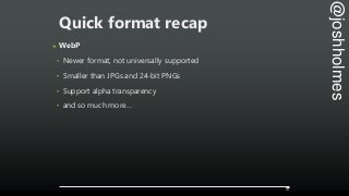 @joshholmes
Quick format recap
๏ WebP
‣ Newer format, not universally supported
‣ Smaller than JPGs and 24-bit PNGs
‣ Supp...