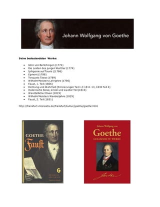 Seine bedeutendsten Werke:
 Götz von Berlichingen (1774)
 Die Leiden des jungen Werther (1774)
 Iphigenie auf Tauris ((1786)
 Egmont (1788)
 Torquato Tasso (1789)
 Wilhelm Meisters Lehrjahre (1796)
 Faust, 1. Teil (1806)
 Dichtung und Wahrheit (Erinnerungen Teil 1-3 1811-13, 1830 Teil 4)
 Italienische Reise, erster und zweiter Teil (1816)
 Westöstlicher Divan (1819)
 Wilhelm Meisters Wanderjahre (1829)
 Faust, 2. Teil (1831)
http://frankfurt-interaktiv.de/frankfurt/kultur/goethe/goethe.html
 