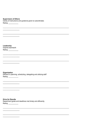 Supervision of Others
Clarity of instructions and guidance given to subordinates
Rating: __________

____________________________________________________________________
_________________

____________________________________________________________________
_________________




Leadership
Inspires teamwork
Rating: __________

____________________________________________________________________
_________________

____________________________________________________________________
_________________




Organization
Efficient in planning, scheduling, delegating and utilizing staff
Rating: __________

____________________________________________________________________
_________________

____________________________________________________________________
_________________




Drive for Results
Department goals and deadlines met timely and efficiently
Rating: __________

____________________________________________________________________
_________________

____________________________________________________________________
_________________
 