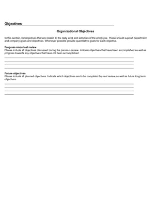 Objectives

                                                Organizational Objectives

In this section, list objectives that are related to the daily work and activities of the employee. These should support department
and company goals and objectives. Whenever possible provide quantitative goals for each objective.

Progress since last review
Please include all objectives discussed during the previous review. Indicate objectives that have been accomplished as well as
progress towards any objectives that have not been accomplished.
_____________________________________________________________________________________
_____________________________________________________________________________________
_____________________________________________________________________________________
_____________________________________________________________________________________

Future objectives
Please include all planned objectives. Indicate which objectives are to be completed by next review,as well as future long term
objectives.
_____________________________________________________________________________________
_____________________________________________________________________________________
_____________________________________________________________________________________
_____________________________________________________________________________________
 