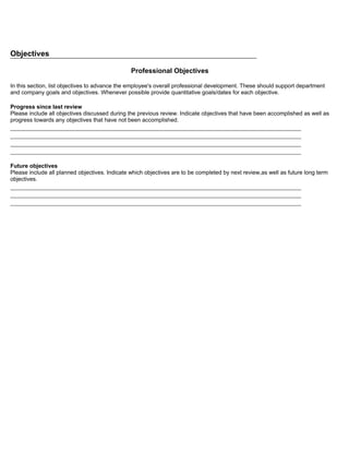 Objectives

                                                Professional Objectives

In this section, list objectives to advance the employee's overall professional development. These should support department
and company goals and objectives. Whenever possible provide quantitative goals/dates for each objective.

Progress since last review
Please include all objectives discussed during the previous review. Indicate objectives that have been accomplished as well as
progress towards any objectives that have not been accomplished.
_____________________________________________________________________________________
_____________________________________________________________________________________
_____________________________________________________________________________________
_____________________________________________________________________________________

Future objectives
Please include all planned objectives. Indicate which objectives are to be completed by next review,as well as future long term
objectives.
_____________________________________________________________________________________
_____________________________________________________________________________________
_____________________________________________________________________________________
 