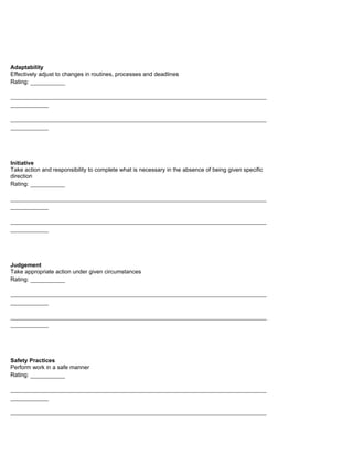 Adaptability
Effectively adjust to changes in routines, processes and deadlines
Rating: __________

__________________________________________________________________________
___________

__________________________________________________________________________
___________




Initiative
Take action and responsibility to complete what is necessary in the absence of being given specific
direction
Rating: __________

__________________________________________________________________________
___________

__________________________________________________________________________
___________




Judgement
Take appropriate action under given circumstances
Rating: __________

__________________________________________________________________________
___________

__________________________________________________________________________
___________




Safety Practices
Perform work in a safe manner
Rating: __________

__________________________________________________________________________
___________

__________________________________________________________________________
 