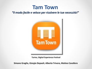 Tam Town
“Il modo facile e veloce per risolvere le tue necessità!”




                   Torino, Digital Experience Festival

 Simone Graglia, Giorgio Depaoli, Alberto Trivero, Matteo Cavallero
 