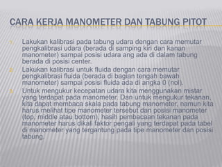 CARA KERJA MANOMETER DAN TABUNG PITOT
1. Lakukan kalibrasi pada tabung udara dengan cara memutar
pengkalibrasi udara (berada di samping kiri dan kanan
manometer) sampai posisi udara ang ada di dalam tabung
berada di posisi center.
2. Lakukan kalibrasi untuk fluida dengan cara memutar
pengkalibrasi fluida (berada di bagian tengah bawah
manometer) sampai posisi fluida ada di angka 0 (nol).
3. Untuk mengukur kecepatan udara kita menggunakan mistar
yang terdapat pada manometer. Dan untuk mengukur tekanan,
kita dapat membaca skala pada tabung manometer, namun kita
harus melihat tipe manometer tersebut dan posisi manometer
(top, middle atau bottom), hasih pembacaan tekanan pada
manometer harus dikali faktor pengali yang terdapat pada tabel
di manometer yang tergantung pada tipe manometer dan posisi
tabung.
 